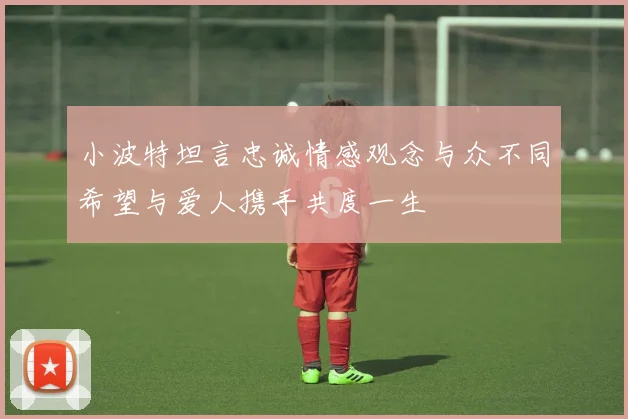 小波特坦言忠诚情感观念与众不同希望与爱人携手共度一生