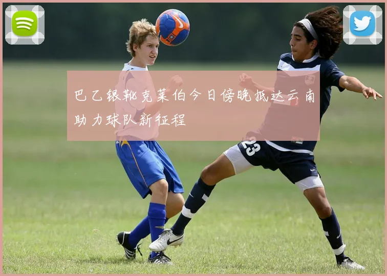 巴乙银靴克莱伯今日傍晚抵达云南助力球队新征程