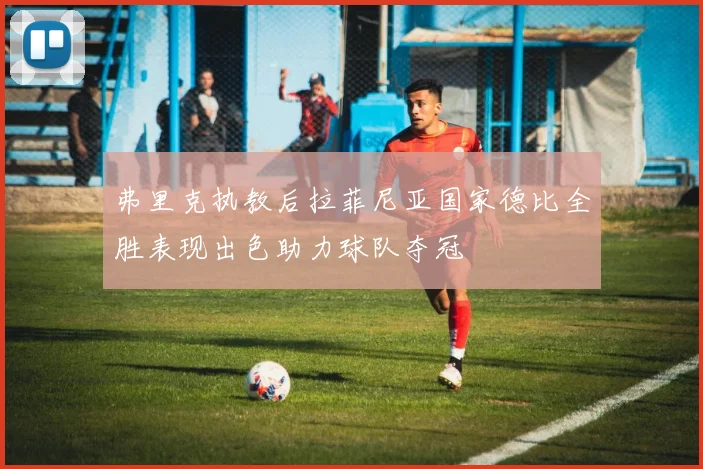 弗里克执教后拉菲尼亚国家德比全胜表现出色助力球队夺冠