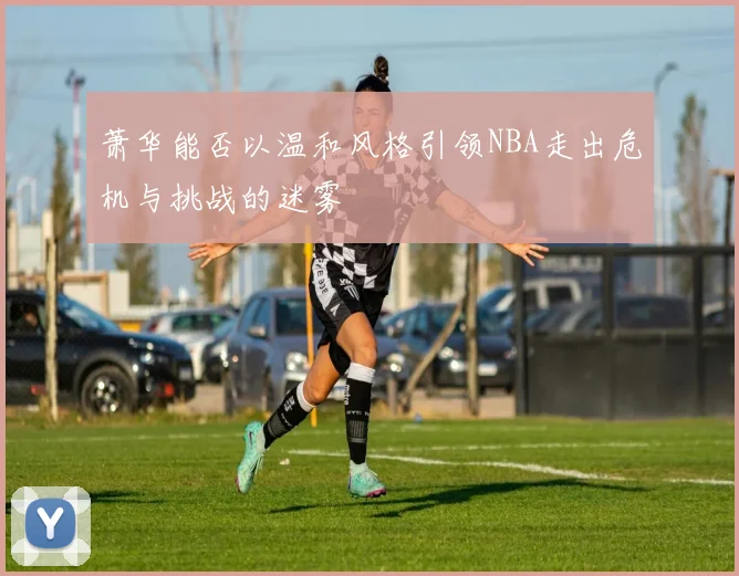 萧华能否以温和风格引领NBA走出危机与挑战的迷雾