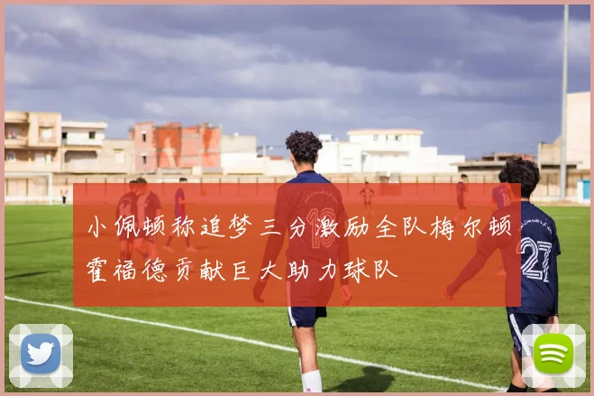 小佩顿称追梦三分激励全队梅尔顿霍福德贡献巨大助力球队