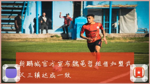 新鹏城官方宣布魏黾哲租借加盟武汉三镇达成一致