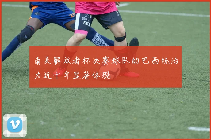 南美解放者杯决赛球队的巴西统治力近十年显著体现