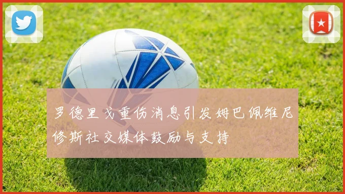 罗德里戈重伤消息引发姆巴佩维尼修斯社交媒体鼓励与支持