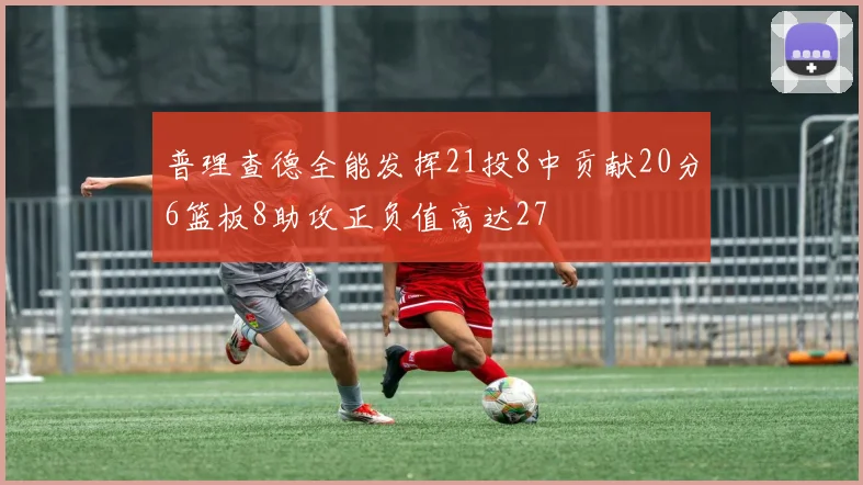 普理查德全能发挥21投8中贡献20分6篮板8助攻正负值高达27