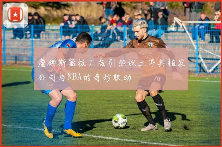 詹姆斯篮板广告引热议土耳其植发公司与NBA的奇妙联动
