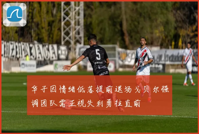 华子因情绪低落提前退场戈贝尔强调团队需正视失利勇往直前