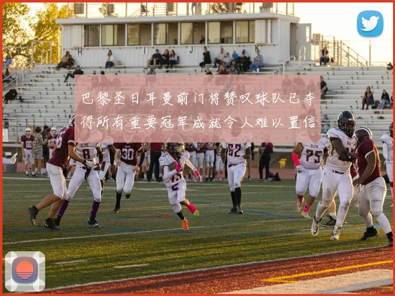 巴黎圣日耳曼前门将赞叹球队已夺得所有重要冠军成就令人难以置信