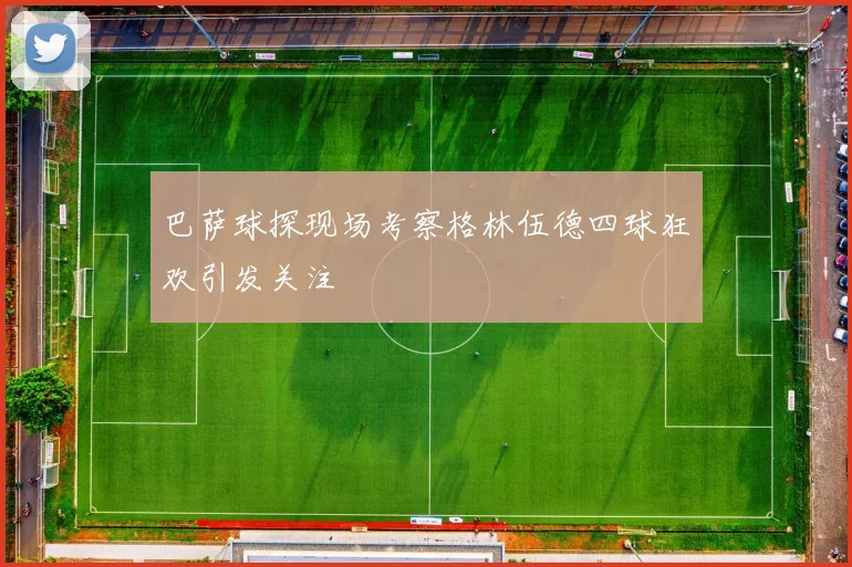 巴萨球探现场考察格林伍德四球狂欢引发关注