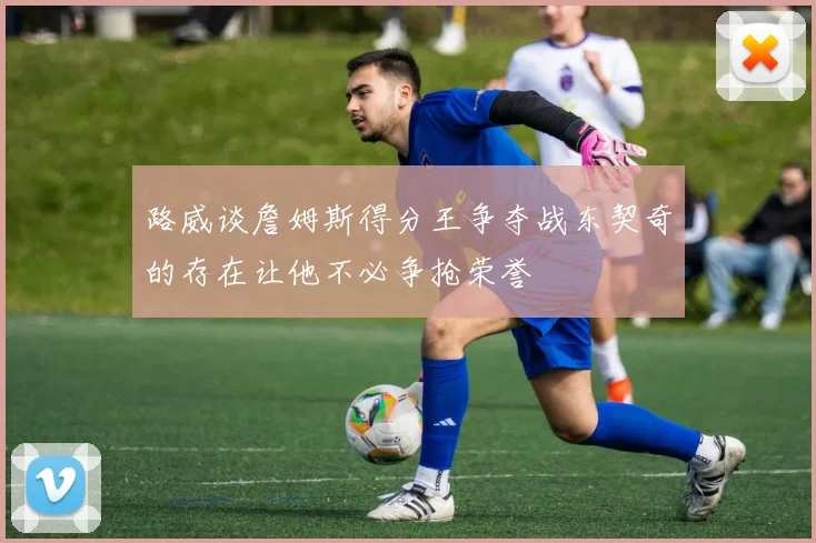 路威谈詹姆斯得分王争夺战东契奇的存在让他不必争抢荣誉