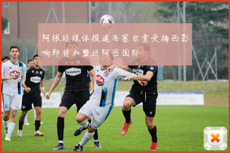阿根廷媒体报道洛塞尔索受梅西影响即将加盟迈阿密国际