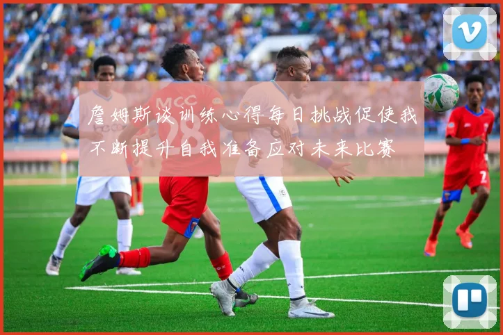 詹姆斯谈训练心得每日挑战促使我不断提升自我准备应对未来比赛