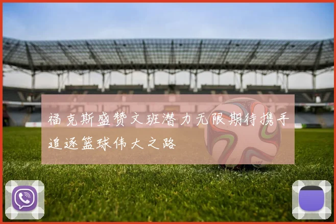 福克斯盛赞文班潜力无限期待携手追逐篮球伟大之路