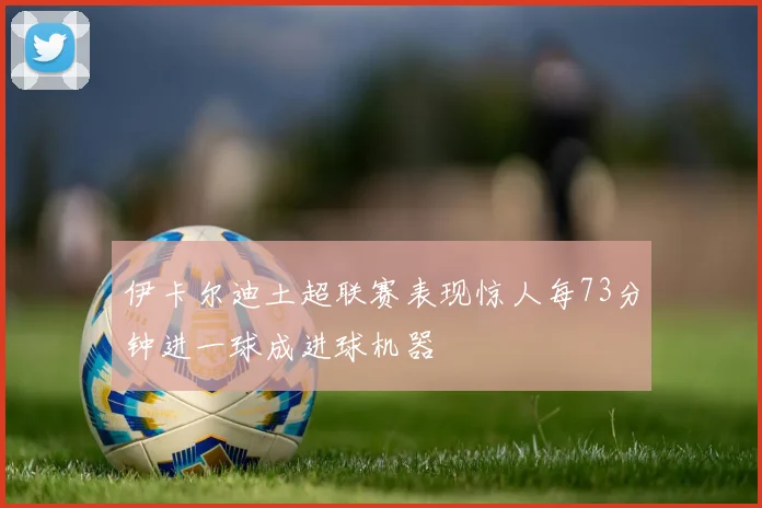 伊卡尔迪土超联赛表现惊人每73分钟进一球成进球机器