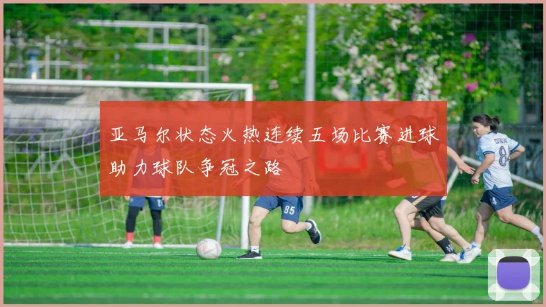 亚马尔状态火热连续五场比赛进球助力球队争冠之路