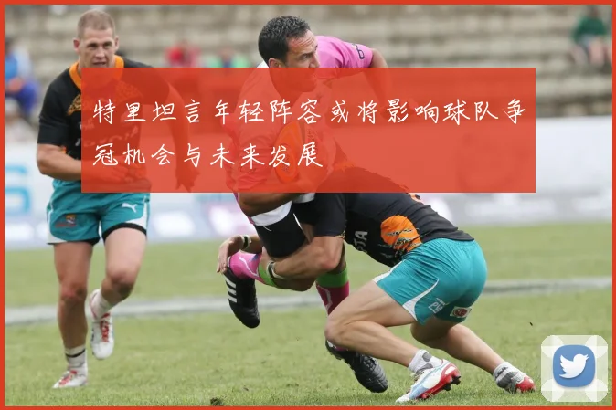 特里坦言年轻阵容或将影响球队争冠机会与未来发展