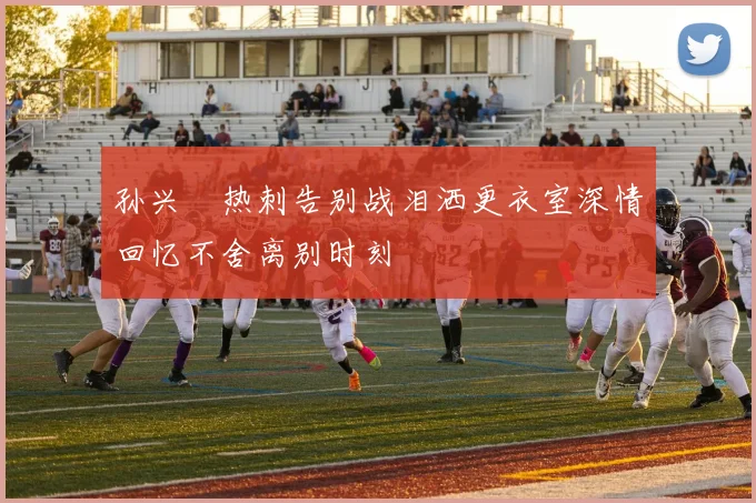孙兴慜热刺告别战泪洒更衣室深情回忆不舍离别时刻