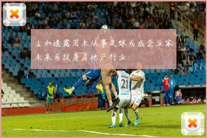 古加透露若未从事足球或成企业家未来或投身房地产行业