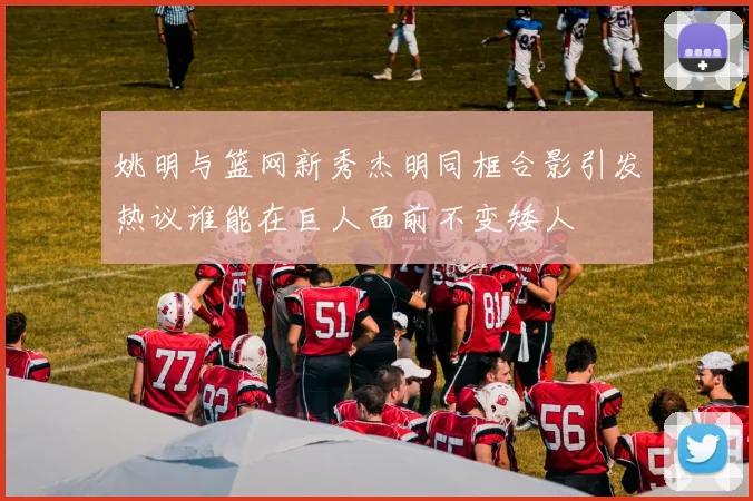 姚明与篮网新秀杰明同框合影引发热议谁能在巨人面前不变矮人