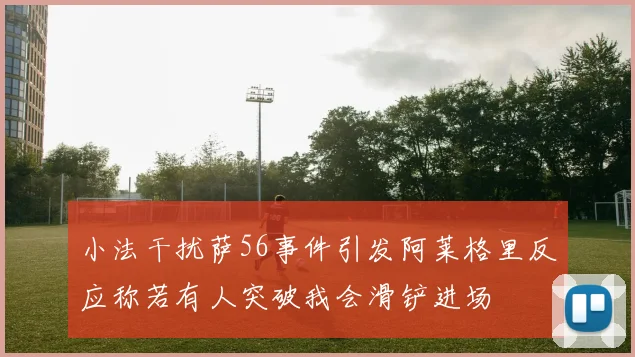 小法干扰萨56事件引发阿莱格里反应称若有人突破我会滑铲进场