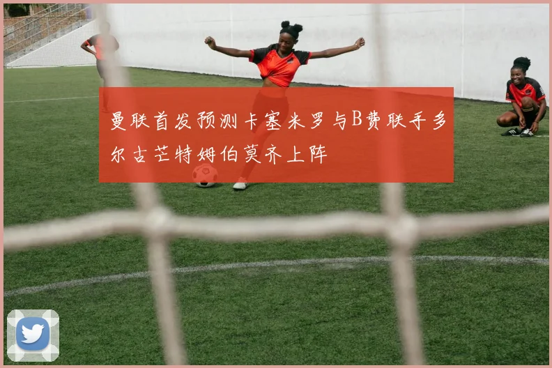 曼联首发预测卡塞米罗与B费联手多尔古芒特姆伯莫齐上阵