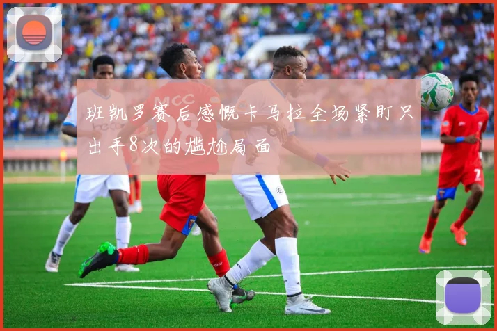 班凯罗赛后感慨卡马拉全场紧盯只出手8次的尴尬局面