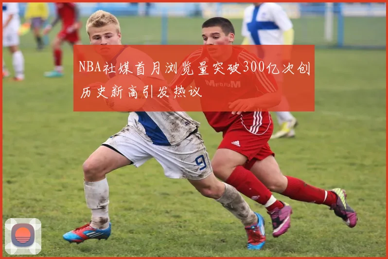 NBA社媒首月浏览量突破300亿次创历史新高引发热议