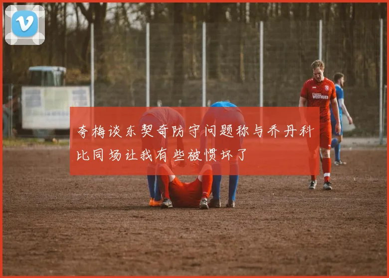夸梅谈东契奇防守问题称与乔丹科比同场让我有些被惯坏了