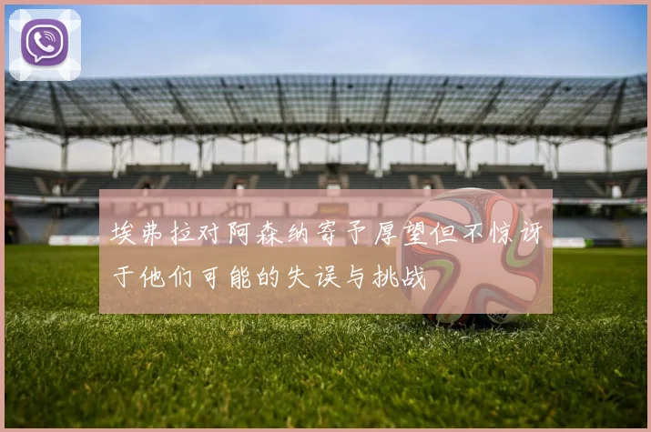 埃弗拉对阿森纳寄予厚望但不惊讶于他们可能的失误与挑战