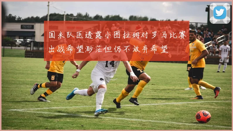 国米队医透露小图拉姆对罗马比赛出战希望渺茫但仍不放弃希望