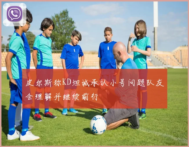 皮尔斯称KD坦诚承认小号问题队友会理解并继续前行