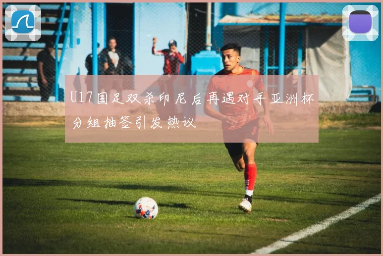 U17国足双杀印尼后再遇对手亚洲杯分组抽签引发热议