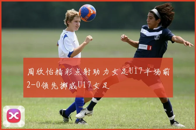 周欣怡精彩点射助力女足U17半场前2-0领先挪威U17女足