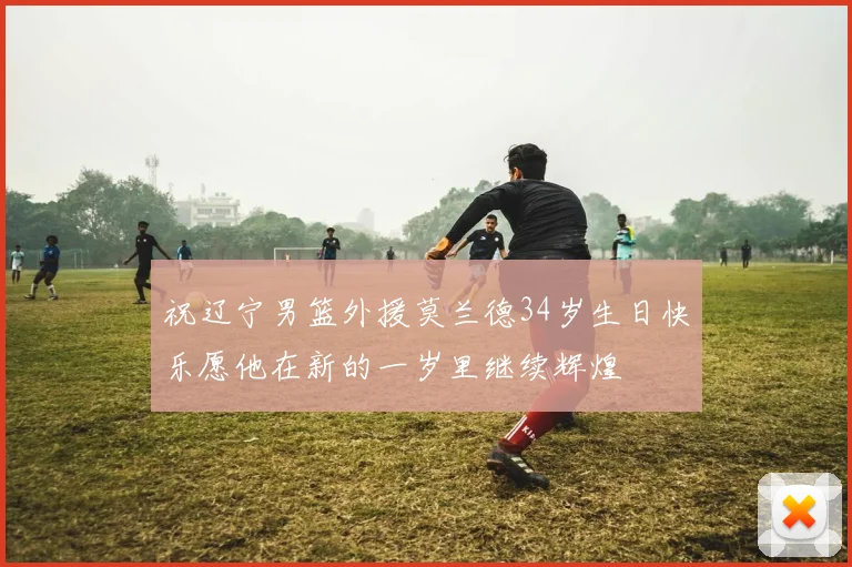 祝辽宁男篮外援莫兰德34岁生日快乐愿他在新的一岁里继续辉煌
