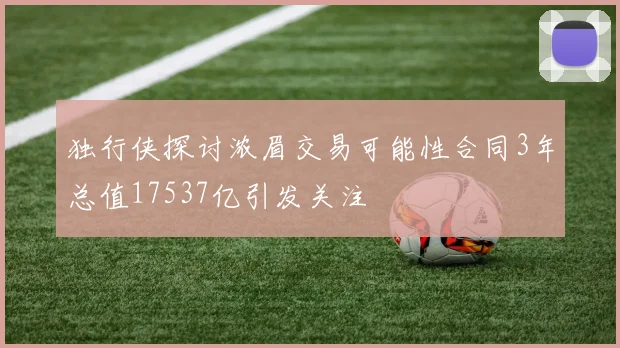 独行侠探讨浓眉交易可能性合同3年总值17537亿引发关注