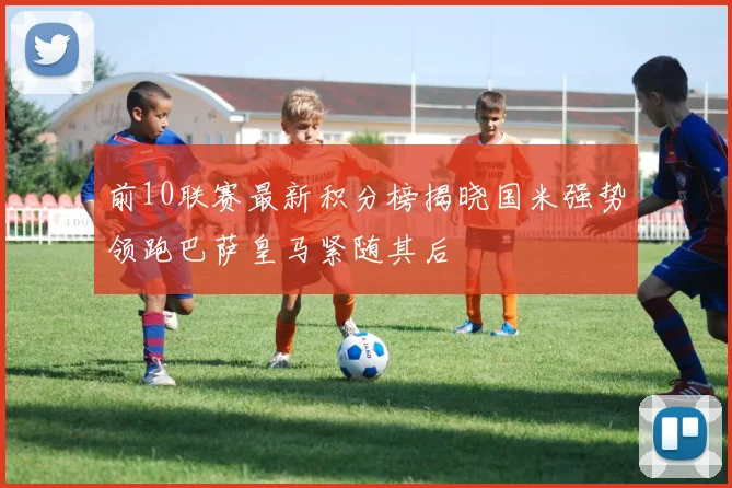 前10联赛最新积分榜揭晓国米强势领跑巴萨皇马紧随其后