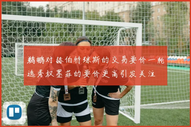 鹈鹕对赫伯特琼斯的交易要价一轮选秀权墨菲的要价更高引发关注